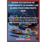 GUIDE UTILISATEUR DE L'IMPRIMANTE 3D BAMBU LAB A1 MINI POUR DÉBUTANTS: UN MANUEL ÉTAPE PAR ÉTAPE POUR LA CONFIGURATION, LA CALIBRATION ET L'IMPRESSION 3D DE HAUTE QUALITÉ