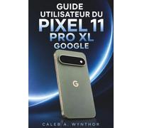 GUIDE UTILISATEUR DU PIXEL 11 PRO XL GOOGLE: Un compagnon pratique pour une installation facile, une utilisation quotidienne plus intelligente, ... et la résolution de problèmes quotidiens