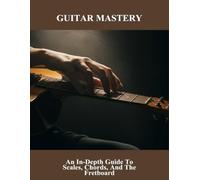 Guitar Mastery: An In-Depth Guide To Scales, Chords, And The Fretboard