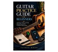 GUITAR PRACTICE GUIDE FOR BEGINNERS: Technique, Timing, and Daily Playing Structure for Consistent Improvement