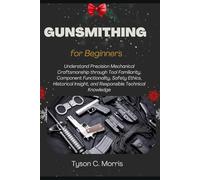 GUNSMITHING FOR BEGINNERS: Understand Precision Mechanical Craftsmanship through Tool Familiarity, Component Functionality, Safety Ethics, Historical Insight, and Responsible Technical Knowledge