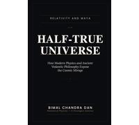 HALF-TRUE UNIVERSE: Relativity and Maya: How Modern Physics and Ancient Vedantic Philosophy Expose the Cosmic Mirage