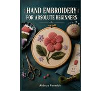 HAND EMBROIDERY FOR ABSOLUTE BEGINNERS: A Step-by-Step Guide to Every Essential Stitch, Technique, and Pattern You Need to Fix Common Mistakes and Create Beautiful Hand-Embroidered Projects.......