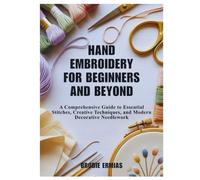HAND EMBROIDERY FOR BEGINNERS AND BEYOND: A Comprehensive Guide to Essential Stitches, Creative Techniques, and Modern Decorative Needlework