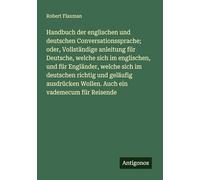Handbuch der englischen und deutschen Conversationssprache; oder, Vollständige anleitung für Deutsche, welche sich im englischen, und für Engländer, ... Wollen. Auch ein vademecum für Reisende