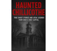 Haunted Chillicothe: True Ghost Stories and Local Legends from Ohio’s First Capital