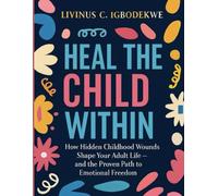 HEAL THE CHILD WITHIN: How Hidden Childhood Wounds Shape Your Adult Life- and the Proven Path to Emotional Freedom
