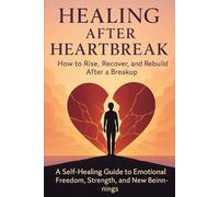 HEALING AFTER HEARTBREAK: How to Rise, Recover, and Rebuild After a Breakup