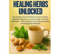 Healing Herbs Unlocked: The 10 Most Powerful Plants to Boost Health, Improve Digestion, Increase Energy, and Heal Naturally - With Practical Uses, Easy Remedies, and Daily Herbal Recipes
