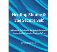 Healing Shame & The Secure Self: A Workbook for Releasing Old Wounds, Reclaiming Compassion, and Becoming Emotionally Free