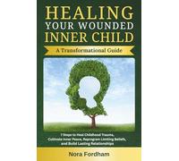 Healing Your Wounded Inner Child: A Transformational Guide: 7 Steps to Heal Childhood Trauma, Cultivate Inner Peace, Reprogram Limiting Beliefs, and Build Lasting Relationships