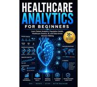Healthcare Analytics for Beginners: Learn Patient Analytics, Healthcare Finance, Clinical Performance, AI-Powered Decision Making Data-Driven Healthcare Through Real-World Case Studies