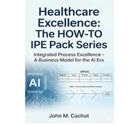 Healthcare Excellence - The HOW-TO IPE Pack Series: Integrated Process Excellence℠ - A Business Model for the AI Era