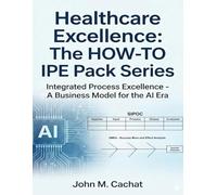 Healthcare Excellence - The HOW-TO IPE Pack Series: Integrated Process Excellence℠ - A Business Model for the AI Era
