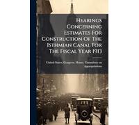 Hearings Concerning Estimates For Construction Of The Isthmian Canal For The Fiscal Year 1913