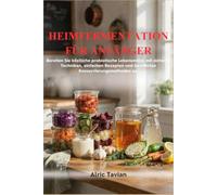HEIMFERMENTATION FÜR ANFÄNGER: Bereiten Sie köstliche probiotische Lebensmittel mit sicheren Techniken, einfachen Rezepten und bewährten Konservierungsmethoden zu