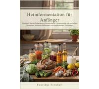 Heimfermentation für Anfänger: Meistern Sie die Zubereitung fermentierter Lebensmittel mit einfachen Rezepten, sicheren Methoden und traditionellen Techniken