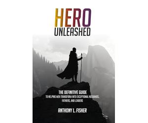 Hero Unleashed: The Definitive Guide To Helping Men Transform Into Exceptional Husbands, Fathers, and Leaders
