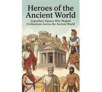 Heroes of the Ancient World: Legendary Figures Who Shaped Civilizations Across the Ancient World
