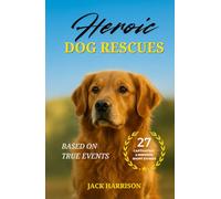 Heroic Dog Rescues: 27 Captivating & Inspiring Short Stories of Courage, Loyalty, and Love from Man’s Best Friend - Based on True Events