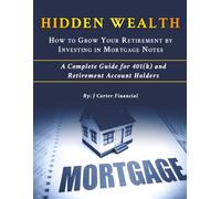 HIDDEN WEALTH - HOW TO GROW YOUR RETIREMENT BY INVESTING IN MORTGAGE NOTES: A Complete Guide for 401(k) and Retirement Account Holders