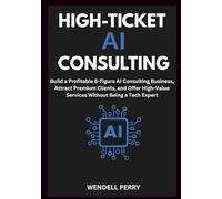 High-Ticket AI Consulting: Build a Profitable 6-Figure AI Consulting Business, Attract Premium Clients, and Offer High-Value Services Without Being a Tech Expert