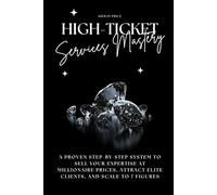 High-Ticket Services Mastery: A Proven Step-by-Step System to Sell Your Expertise at Millionaire Prices, Attract Elite Clients, and Scale to 7 Figures
