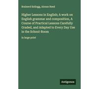 Higher Lessons in English; A work on English grammar and composition, A Course of Practical Lessons Carefully Graded, and Adapted to Every Day Use in the School-Room: in large print