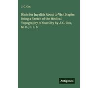 Hints for Invalids About to Visit Naples Being a Sketch of the Medical Topography of that City by J. C. Cox, M. D., F. L. S.