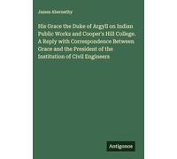 His Grace the Duke of Argyll on Indian Public Works and Cooper's Hill College. A Reply with Correspondence Between Grace and the President of the Institution of Civil Engineers