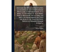 Histoire De JÃ(c)sus-christ D'après La Science Ou Le Christianisme ProclamÃ(c), ConformÃ(c)ment à La Bible, à L'evangile Et Aux Pères, Par La Religion, Les Lettres, Les Arts, Les Monuments De Tous Les à ges Et De Tous Les Pays, Depuis Le P