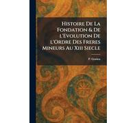 Histoire De La Fondation & De l'Evolution De l'Ordre Des Freres Mineurs Au Xiii Siecle