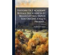Histoire De L'academie Royale Des Sciences Et Belles Lettres, Depuis Son Origine Jusqu'à Present...