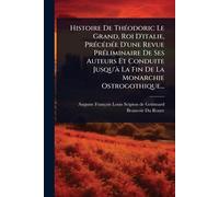 Histoire De ThÃ(c)odoric Le Grand, Roi D'italie, PrÃ(c)cÃ(c)dÃ(c)e D'une Revue PrÃ(c)liminaire De Ses Auteurs Et Conduite Jusqu'Ã La Fin De La Monarchie Ostrogothique...
