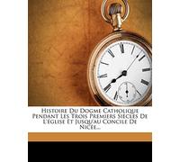 Histoire Du Dogme Catholique Pendant Les Trois Premiers Siècles de l'Église Et Jusqu'au Concile de Nicée...