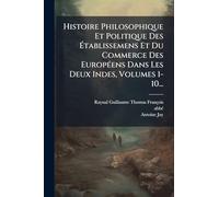 Histoire Philosophique Et Politique Des Établissemens Et Du Commerce Des EuropÃ(c)ens Dans Les Deux Indes, Volumes 1-10...