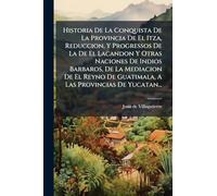 Historia De La Conquista De La Provincia De El Itza, Reduccion, Y Progressos De La De El Lacandon Y Otras Naciones De Indios Barbaros, De La Mediacion De El Reyno De Guatimala, A Las Provincias De Yucatan...