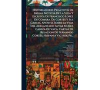 Historiadores Primitivos De Indias: Noticia De La Vida Y Escritos De Francisco Lopez De GÃ3mara. De CortÃ(c)s Y Sus Cartas. Apuntes Sobre La Vida Del Adelantado Alvar Nuñez Cabeza De Vaca. Cartas De Relacion De Fernando CortÃ(c)s. Hispania Victrix; Pr...