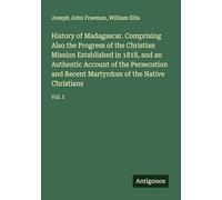 History of Madagascar. Comprising Also the Progress of the Christian Mission Established in 1818, and an Authentic Account of the Persecution and Recent Martyrdom of the Native Christians: Vol. I