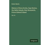 History of Nova Scotia, Cape Breton, the Sable Islands, New Brunswick, Prince Edward Island: Vol. VI