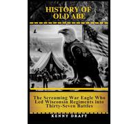 History of Old Abe: The Screaming War Eagle Who Led Wisconsin Regiments into Thirty-Seven Battles