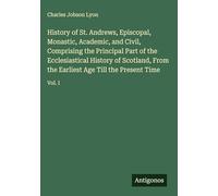 History of St. Andrews, Episcopal, Monastic, Academic, and Civil, Comprising the Principal Part of the Ecclesiastical History of Scotland, From the Earliest Age Till the Present Time: Vol. I