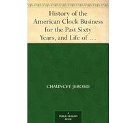 History of the American Clock Business for the Past Sixty Years, and Life of Chauncey Jerome