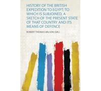 History of the British Expedition to Egypt; to Which Is Subjoined, a Sketch of the Present State of That Country and Its Means of Defence