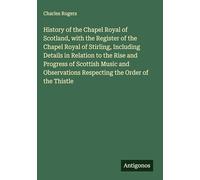 History of the Chapel Royal of Scotland, with the Register of the Chapel Royal of Stirling, Including Details in Relation to the Rise and Progress of ... Respecting the Order of the Thistle