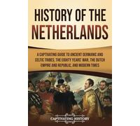 History of the Netherlands: A Captivating Guide to Ancient Germanic and Celtic Tribes, the Eighty Years’ War, the Dutch Empire and Republic, and Modern Times
