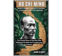 Ho Chi Minh: From a Humble Village to Leading a Nation's Fight for Freedom: The Untold Story of the Man Who Defeated the West and Transformed Vietnam