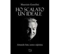 Ho scalato un ideale. Armando Aste, uomo e alpinista