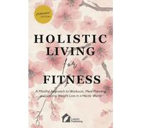 Holistic Living for Fitness: A Mindful Approach to Workouts, Meal Planning, and Lasting Weight Loss in a Hectic World