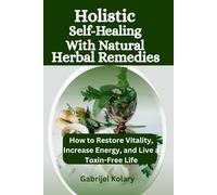 Holistic Self-Healing with Natural Herbal Remedies: How to Restore Vitality, Increase Energy, and Live a Toxin-Free Life